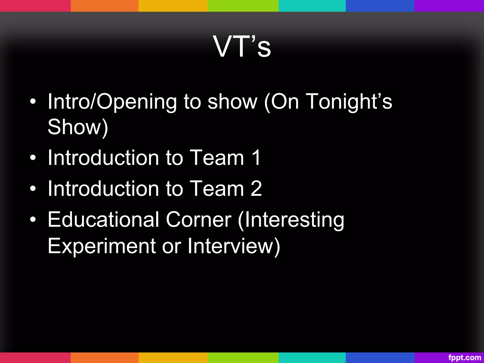 VT’s
•  Intro/Opening to show (On Tonight’s
Show)
•  Introduction to Team 1
•  Introduction to Team 2
•  Educational Corner (Interesting
Experiment or Interview)
 