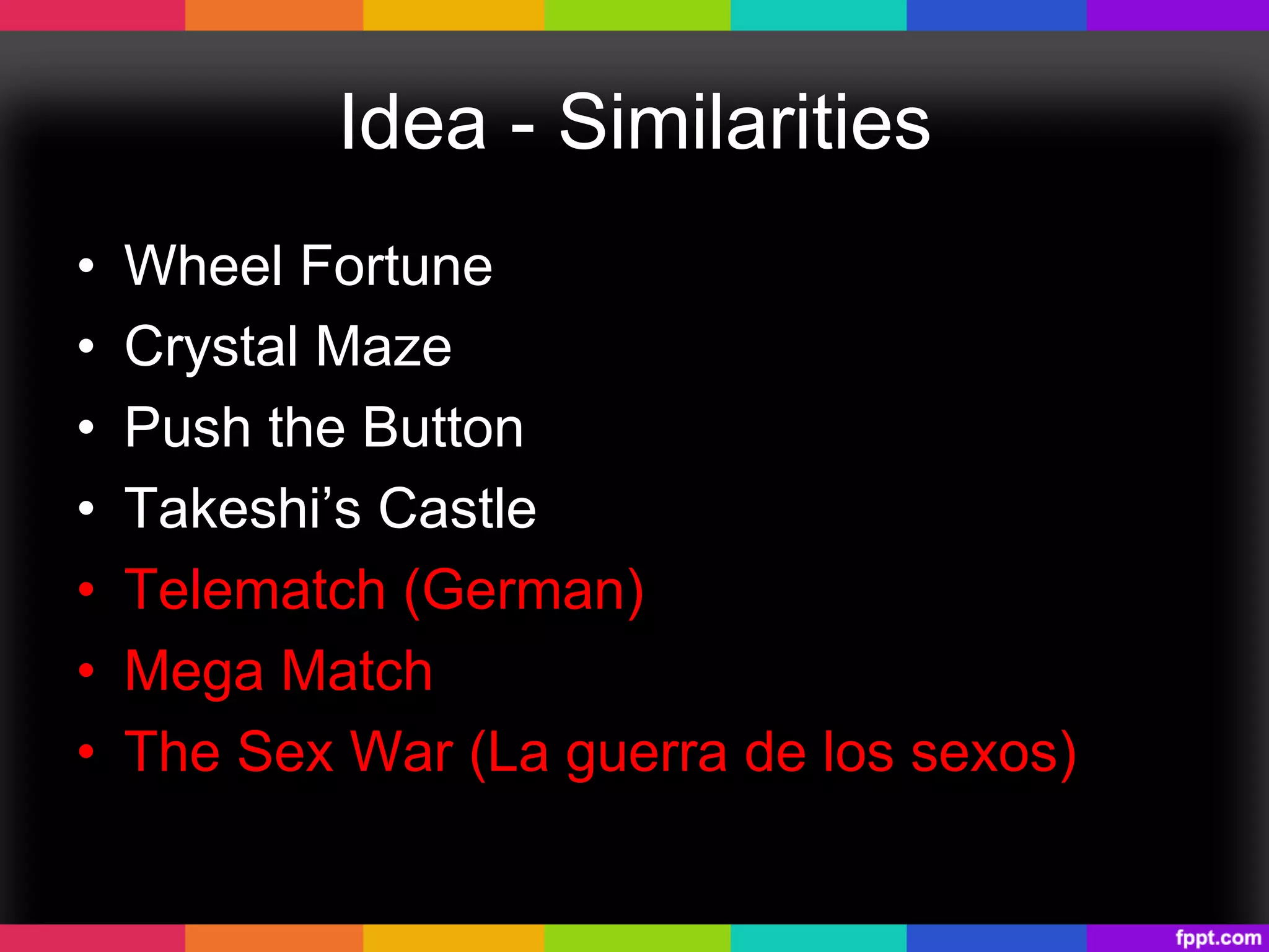 Idea - Similarities
•  Wheel Fortune
•  Crystal Maze
•  Push the Button
•  Takeshi’s Castle
•  Telematch (German)
•  Mega Match
•  The Sex War (La guerra de los sexos)
 