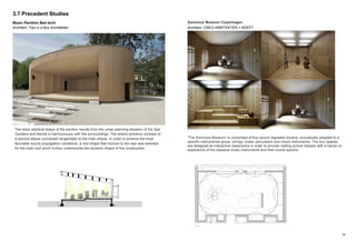 10
3.7 Precedent Studies
Music Pavillion Bad Ischl
Architect: Two in a Box Architekten
Sonorous Museum Copenhagen
Architect: CREO ARKITEKTER + ADEPT
’The Sonorous Museum’ is comprised of four sound regulated studios, acoustically adapted to a
specific instrumental group: strings, brass, percussion and mixed instruments. The four spaces
are designed as interactive classrooms in order to provide visiting school classes with a hands-on
experience of the classical music instruments and their sound spectre.
The basic elliptical shape of the pavilion results from the urban planning situation of the Spa
Gardens and blends in harmoniously with the surroundings. The artist's entrance consists of
a second ellipse connected tangentially to the main ellipse. In order to achieve the most
favorable sound propagation conditions, a roof shape that inclines to the rear was selected
for the main roof which further underscores the dynamic shape of the construction.
 