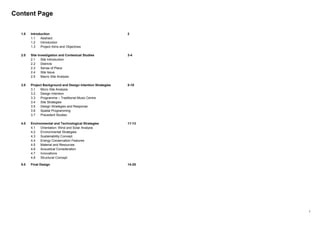 1
Content Page
1.0 Introduction 2
1.1 Abstract
1.2 Introduction
1.3 Project Aims and Objectives
2.0 Site Investigation and Contextual Studies 3-4
2.1 Site Introduction
2.2 Districts
2.3 Sense of Place
2.4 Site Issue
2.5 Macro Site Analysis
3.0 Project Background and Design Intention Strategies 5-10
3.1 Micro Site Analysis
3.2 Design Intention
3.3 Programme – Traditional Music Centre
3.4 Site Strategies
3.5 Design Strategies and Response
3.6 Spatial Programming
3.7 Precedent Studies
4.0 Environmental and Technological Strategies 11-13
4.1 Orientation: Wind and Solar Analysis
4.2 Environmental Strategies
4.3 Sustainability Concept
4.4 Energy Conservation Features
4.5 Material and Resources
4.6 Acoustical Consideration
4.7 Innovations
4.8 Structural Concept
5.0 Final Design 14-25
 