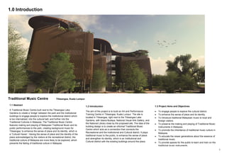 2
1.0 Introduction
Traditional Music Centre Titiwangsa, Kuala Lumpur.
1.1 Abstract
A Traditional Music Centre built next to the Titiwangsa Lake
Gardens to create a ‘bridge’ between the park and the institutional
buildings to engage people to explore the institutional district which
is too internalized, into the cultural belt, and further into the
Traditional Cultures in Malaysia. The Traditional Music Centre
features making and playing of Malaysian Traditional Music and its
public performances to the park, creating background music for
Titiwangsa, to enhance the sense of place and its identity, which is
a ‘Cultural Haven’. Having the sense of place and the identity of the
place acknowledged by the visitors at the recreational district, the
traditional culture of Malaysia are more likely to be explored, which
prevents the fading of traditional culture in Malaysia.
1.2 Introduction
The aim of the project is to build an Art and Performance
Training Centre in Titiwangsa, Kuala Lumpur. The site is
located in Titiwangsa, right next to the Titiwangsa Lake
Gardens, with Istana Budaya, National Visual Arts Gallery, and
the National Library close by the proposed site. The idea of the
building design is to create an informal Traditional Music
Centre which acts as a connection that connects the
Recreational and the Institutional and Cultural district. It plays
traditional music to the public, to enhance the sense of place
and strengthen its identity, which is an Institutional and
Cultural district with the existing buildings around the place.
1.3 Project Aims and Objectives
 To engage people to explore the cultural district.
 To enhance the sense of place and its identity.
 To introduce traditional Malaysian music to local and
foreign visitors.
 To preserve the making and playing of Traditional Music
Instruments in Malaysia.
 To promote the inheritance of traditional music culture in
Malaysia.
 To educate the newer generations about the essence of
traditional music.
 To provide spaces for the public to learn and train on the
traditional music instruments.
 