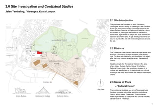 3
2.0 Site Investigation and Contextual Studies
Jalan Tembeling, Titiwangsa, Kuala Lumpur.
2.1 Site Introduction
The proposed site is located on Jalan Tembeling,
Titiwangsa, which is facing the Titiwangsa Lake Gardens
and in the same district where institutional buildings like
Istana Budaya, National Art Gallery and National Library
are located in. Having the site located in the famous
tourist spot, high density of foreign and local visitiors can
be found around the area. A high density of students can
also be found at the site with the existing schools around
the site.
2.2 Districts
The Titiwangsa Lake Gardens feature a huge central lake
that was a byproduct of mining activities under British
rule. The area was cleaned up and developed into a park
after that, and the area slowly became a Recreational
District.
Neighbouring to the Recreational District, in the area
where Istana Budaya, National Visual Arts Gallery,
National Library, and a few schools are located in, a
cultural belt was formed by the institutional and cultural
building in the area, which makes the area an Institutional
District.
2.3 Sense of Place
– ‘Cultural Haven’
The institutional buildings next to the Titiwangsa Lake
Gardens formed a cultural belt within the Institutional
District, which makes Titiwangsa a ‘Cultural Haven’,
where high intensity of institutional and cultural activities
can be found in Titiwangsa.
Key Plan
 