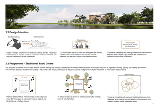 6
3.2 Design Intention
3.3 Programme – Traditional Music Centre
The proposed Traditional Music Centre features informal making and playing of traditional instruments in Malaysia which encourages the public to experience hearing, playing, and making of traditional
instruments in Malaysia. Another main activity in the centre is the Public performaces to the park, to create background music for the district, to enhance the sense of place.
Create a ‘Bridge’ between the institutional buildings and the Titiwangsa
Lake Gardens to engage people to explore the institutional district, and
into the Traditional Cultures in Malaysia.
To enhance the Sense of Place and strengthen the identity
of Titiwangsa - Cultural Haven, by injecting cultural
essence into the park, schools, and residential area.
To preserve the making and playing of traditional instruments in
Malaysia which is fading, and promote the inheritance of
traditional music culture in Malaysia.
Public Traditional Music Performances create background
music for Titiwangsa, to enhance the sense of place and
its identity, as a Cultural Haven.
To attract locals and visitors by audibly exposing the building
which is visually hidden.
Preserve the making and playing of traditional Instruments in
Malaysia, while creating new combination of instruments from
different races to create ‘Malaysian Music‘.
 