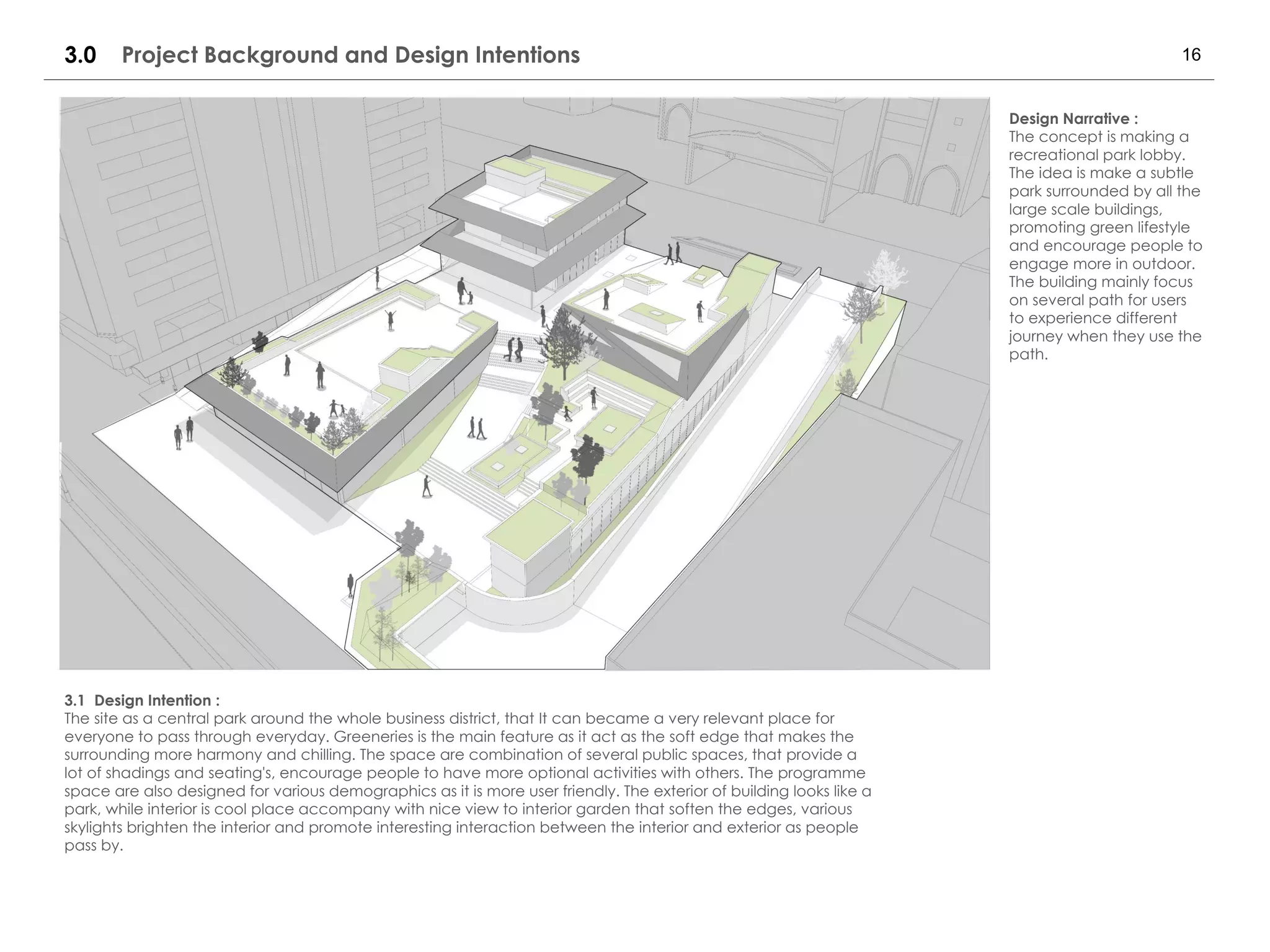 163.0 Project Background and Design Intentions
Design Narrative :
The concept is making a
recreational park lobby.
The idea is make a subtle
park surrounded by all the
large scale buildings,
promoting green lifestyle
and encourage people to
engage more in outdoor.
The building mainly focus
on several path for users
to experience different
journey when they use the
path.
3.1 Design Intention :
The site as a central park around the whole business district, that It can became a very relevant place for
everyone to pass through everyday. Greeneries is the main feature as it act as the soft edge that makes the
surrounding more harmony and chilling. The space are combination of several public spaces, that provide a
lot of shadings and seating's, encourage people to have more optional activities with others. The programme
space are also designed for various demographics as it is more user friendly. The exterior of building looks like a
park, while interior is cool place accompany with nice view to interior garden that soften the edges, various
skylights brighten the interior and promote interesting interaction between the interior and exterior as people
pass by.
 