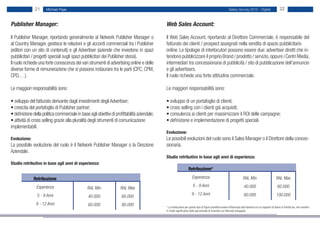 21     Michael Page                                                                                                                          Salary Survey 2012 - Digital                      22


Publisher Manager:                                                                             Web Sales Account:

Il Publisher Manager, riportando generalmente al Network Publisher Manager o                   Il Web Sales Account, riportando al Direttore Commerciale, è responsabile del
al Country Manager, gestisce le relazioni e gli accordi commerciali tra i Publisher            fatturato dei clienti / prospect assegnati nella vendita di spazio pubblicitario
(editori con un sito di contenuti) e gli Advertiser (aziende che investono in spazi            online. Le tipologie di interlocutori possono essere due: advertiser diretti che in-
pubblicitari / progetti speciali sugli spazi pubblicitari dei Publisher stessi).               tendono pubblicizzare il proprio Brand / prodotto / servizio, oppure i Centri Media,
Il ruolo richiede una forte conoscenza dei vari strumenti di advertising online e delle        intermediari tra concessionaria di pubblicità / sito di pubblicazione dell’annuncio
diverse forme di remunerazione che si possono instaurare tra le parti (CPC, CPM,               e gli advertisers.
CPD,…).                                                                                        Il ruolo richiede una forte attitudine commerciale.

Le maggiori responsabilità sono:                                                               Le maggiori responsabilità sono:

• sviluppo del fatturato derivante dagli investimenti degli Advertiser;                        • sviluppo di un portafoglio di clienti;
• crescita del portafoglio di Publisher partner;                                               • cross selling con i clienti già acquisiti;
• definizione della politica commerciale in base agli obiettivi di profittabilità aziendale;   • consulenza ai clienti per massimizzare il ROI delle campagne;
• attività di cross selling grazie alla pluralità degli strumenti di comunicazione             • definizione e implementazione di progetti speciali.
implementabili.
                                                                                               Evoluzione:
Evoluzione:                                                                                    Le possibili evoluzioni del ruolo sono il Sales Manager o il Direttore della conces-
La possibile evoluzione del ruolo è il Network Publisher Manager o la Direzione                sionaria.
Aziendale.
                                                                                               Studio retributivo in base agli anni di esperienza:
Studio retributivo in base agli anni di esperienza:
                                                                                                                    Retribuzione*

              Retribuzione                                                                                              Esperienza                                        RAL Min                          RAL Max
                Esperienza                                                                                              5 - 9 Anni                                         40.000                           60.000
                                                 RAL Min              RAL Max
                5 - 9 Anni                                                                                             9 - 12 Anni                                         60.000                          100.000
                                                 40.000                60.000
                9 - 12 Anni                      60.000                80.000                  * La retribuzione per questo tipo di figure potrebbe essere influenzata dall’esistenza di un rapporto di lavoro in Partita Iva, che risentire
                                                                                               in modo significativo della percentuale di incentivo sul fatturato sviluppato.
 
