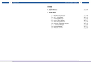 7   Michael Page                                      Salary Survey 2012 - Digital   8


                   INDICE
                   1. Note Preliminari                                                   pag. 09

                   2. I Profili digital

                   	       2.1. Web Marketing Manager                                    pag.   14
                   	       2.2. SEO / SEM Manager                                        pag.   15
                   	       2.3. Community Manager                                        pag.   16
                   	       2.4. Online Project Manager                                   pag.   17
                   	       2.5. Online strategic Planner                                 pag.   18
                   	       2.6. Customer Relationship Manager                            pag.   19
                   	       2.7. E-commerce Manager                                       pag.   20
                   	       2.8. Publisher Manager                                        pag.   21
                   	       2.9. Web sales account                                        pag.   22
 