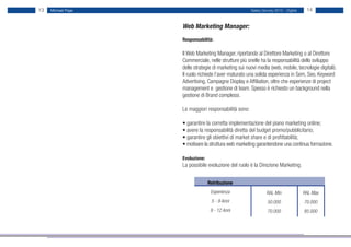 13   Michael Page                                      Salary Survey 2012 - Digital    14


                    Web Marketing Manager:
                    Responsabilità:

                    Il Web Marketing Manager, riportando al Direttore Marketing o al Direttore
                    Commerciale, nelle strutture più snelle ha la responsabilità dello sviluppo
                    delle strategie di marketing sui nuovi media (web, mobile, tecnologie digitali).
                    Il ruolo richiede l’aver maturato una solida esperienza in Sem, Seo, Keyword
                    Advertising, Campagne Display e Affiliation, oltre che esperienze di project
                    management e gestione di team. Spesso è richiesto un background nella
                    gestione di Brand complessi.

                    Le maggiori responsabilità sono:

                    • garantire la corretta implementazione del piano marketing online;
                    • avere la responsabilità diretta del budget promo/pubblicitario;
                    • garantire gli obiettivi di market share e di profittabilità;
                    • motivare la struttura web marketing garantendone una continua formazione.

                    Evoluzione:
                    La possibile evoluzione del ruolo è la Direzione Marketing.


                                  Retribuzione
                                   Esperienza                   RAL Min               RAL Max
                                   5 - 9 Anni                    50.000               70.000
                                   9 - 12 Anni                   70.000               85.000
 