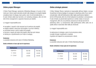 17     Michael Page                                                                                             Salary Survey 2012 - Digital    18


Online project Manager:                                                                  Online strategic planner:

L’Online Project Manager, riportando al Marketing Manager, è il punto di riferi-         L’Online Strategic Planner, riportando al responsabile dell’area Digital, si occupa
mento per i diversi reparti aziendali coinvolti nello sviluppo di un progetto digitale   di pianificare le diverse tipologie di campagne di advertising online. Il suo ruolo è
complesso (team di sviluppo, team grafico, team di commercializzazione, ..).             consulenziale, rivolto all’individuazione della miglior pianificazione digitale in
Il ruolo richiede solide basi tecniche e di marketing strategico, oltre che forti        termini di ROI previsto, oltre che di intermediazione tra advertiser e concessionarie.
doti di time management e capacità di lavorare per obiettivi.                            Il ruolo richiede una pluriennale esperienza in ambito media e di account
                                                                                         management, oltre che una profonda conoscenza di tutti gli strumenti di
Le maggiori responsabilità sono:                                                         advertising online. La comprensione della pianificazione offline (oltre che di
                                                                                         quella online) è essenziale nelle realtà più strutturate.
• raccogliere i requisiti e dati necessari per la partenza dei progetti;
• redigere obiettivi e descrizioni del progetto e sue fasi di delivery;                  Le maggiori responsabilità sono:
• concordare tempi e costi di realizzo dei progetti;
• tracciare e seguire gli output del progetto nella fase post release;                   • realizzazione di strategie e piani di comunicazione online;
• interfaccia e coordinamento con il team di sviluppo.                                   • analisi di target, investimenti e creatività;
                                                                                         • gestione dei rapporti tra concessionarie e clienti;
Evoluzione:
La possibile evoluzione del ruolo è il Direttore Marketing.                              Evoluzione:
                                                                                         La possibile evoluzione del ruolo è l’Online Marketing Manager.
Studio retributivo in base agli anni di esperienza:
                                                                                         Studio retributivo in base agli anni di esperienza:
              Retribuzione
               Esperienza                     RAL Min            RAL Max                               Retribuzione
               5 - 9 Anni                     40.000              50.000                                Esperienza                     RAL Min               RAL Max
               9 - 12 Anni                    50.000              60.000                                5 - 9 Anni                      45.000               60.000
                                                                                                        9 - 12 Anni                     60.000               70.000
 