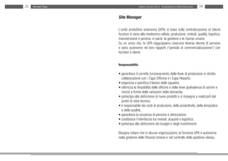 25   Michael Page                     Salary Survey 2012 - Engineering & Manufacturing   26


                    Site Manager

                    L’unità produttiva autonoma (UPA) si basa sulla centralizzazione di talune
                    funzioni in seno alla medesima cellula: produzione, metodi, qualità, logistica,
                    manutenzione e persino, in parte, la gestione o le risorse umane.
                    Su un unico sito, le UPA raggruppano ciascuna diverse decine di persone
                    e sono autonome nei loro rapporti (“periodo di commercializzazione”) con
                    fornitori e clienti.


                    Responsabilità:

                    • garantisce il corretto funzionamento delle linee di produzione in stretta
                    • collaborazione con i Capo Officina e i Capo Reparto;
                    • organizza e pianifica il lavoro delle squadre;
                    • ottimizza la flessibilità delle officine e delle linee (polivalenza di uomini e
                    • mezzi) a fronte delle variazioni della domanda;
                    • partecipa alla definizione di nuovi prodotti e si impegna a realizzarli dal
                    • punto di vista tecnico;
                    • è responsabile dei costi di produzione, della produttività, della tempistica •
                    • e della qualità;
                    • garantisce la sicurezza di persone e attrezzature;
                    • costituisce l’interfaccia tra metodi, acquisti e logistica;
                    • partecipa alla definizione dei budget e degli investimenti;

                    Bisogna notare che in alcune organizzazioni, la funzione UPA è autonoma
                    nella gestione delle Risorse Umane e nel controllo della gestione stessa.
 