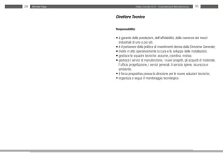29   Michael Page                     Salary Survey 2012 - Engineering & Manufacturing   30


                    Direttore Tecnico

                    Responsabilità:

                    • è garante delle prestazioni, dell’affidabilità, della coerenza dei mezzi
                    • industriali di uno o più siti;
                    • è il portavoce della politica di investimenti decisa dalla Direzione Generale;
                    • mette in atto operativamente la cura e lo sviluppo delle installazioni;
                    • gestisce le squadre tecniche: assume, coordina, motiva;
                    • gestisce i servizi di manutenzione, i nuovi progetti, gli acquisti di materiale,
                    • l’ufficio progettazione, i servizi generali, il servizio igiene, sicurezza e
                    • ambiente;
                    • è forza propositiva presso la direzione per le nuove soluzioni tecniche;
                    • organizza e segue il monitoraggio tecnologico.
 