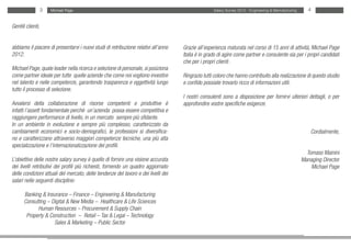 3   Michael Page                                                                Salary Survey 2012 - Engineering & Manufacturing      4


Gentili clienti,


abbiamo il piacere di presentarvi i nuovi studi di retribuzione relativi all’anno   Grazie all’esperienza maturata nel corso di 15 anni di attività, Michael Page
2012.                                                                               Italia è in grado di agire come partner e consulente sia per i propri candidati
                                                                                    che per i propri clienti .
Michael Page, quale leader nella ricerca e selezione di personale, si posiziona
come partner ideale per tutte quelle aziende che come noi vogliono investire        Ringrazio tutti coloro che hanno contribuito alla realizzazione di questo studio
nel talento e nelle competenze, garantendo trasparenza e oggettività lungo          e confido possiate trovarlo ricco di informazioni utili.
tutto il processo di selezione.
                                                                                    I nostri consulenti sono a disposizione per fornirvi ulteriori dettagli, o per
Avvalersi della collaborazione di risorse competenti e produttive è                 approfondire vostre specifiche esigenze.
infatti l’assett fondamentale perchè un’azienda possa essere competitiva e
raggiungere performance di livello, in un mercato sempre più sfidante.
In un ambiente in evoluzione e sempre più complesso, caratterizzato da
cambiamenti economici e socio-demografici, le professioni si diversifica-                                                                                 Cordialmente,
no e caratterizzano attraverso maggiori competenze tecniche, una più alta
specializzazione e l’internazionalizzazione dei profili.
                                                                                                                                                        Tomaso Mainini
L’obiettivo delle nostre salary survey è quello di fornire una visione accurata                                                                       Managing Director
dei livelli retributivi dei profili più richiesti, fornendo un quadro aggiornato                                                                          Michael Page
delle condizioni attuali del mercato, delle tendenze del lavoro e dei livelli dei
salari nelle seguenti discipline:

      Banking & Insurance – Finance – Engineering & Manufacturing
      Consulting – Digital & New Media – Healthcare & Life Sciences
            Human Resources – Procurement & Supply Chain
       Property & Construction – Retail – Tax & Legal – Technology
                    Sales & Marketing – Public Sector
 