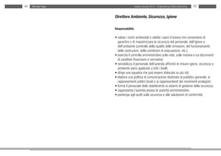 49   Michael Page                     Salary Survey 2012 - Engineering & Manufacturing   50


                    Direttore Ambiente, Sicurezza, Igiene

                    Responsabilità:

                    • valuta i rischi ambientali e adotta i piani d’azione che consentono di
                    • garantire o di massimizzare la sicurezza del personale, dell’igiene e
                    • dell’ambiente (controllo della qualità delle emissioni, del funzionamento
                    • delle costruzioni, delle condizioni di evacuazione, etc.);
                    • esercita il controllo amministrativo sulle note, sulle missive e sui documenti
                    • di carattere finanziario e normativo;
                    • sensibilizza il personale dell’azienda affinché le misure igiene, sicurezza e
                    • ambiente siano applicate a tutti i livelli;
                    • dirige una squadra che può essere dislocata su più siti;
                    • elabora una politica di comunicazione destinata al pubblico generale, ai
                    • rappresentanti politici locali e ai rappresentanti dei movimenti ecologisti;
                    • forma il personale dello stabilimento ai sistemi di gestione della sicurezza;
                    • rappresenta l’azienda presso le autorità amministrative;
                    • partecipa agli audit sulla sicurezza e alle valutazioni di conformità.
 