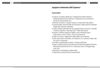53   Michael Page                     Salary Survey 2012 - Engineering & Manufacturing   54


                    Ingegnere Ambientale (HSE Engineer)

                    Responsabilità:

                    • propone una politica globale per il miglioramento delle prestazioni
                    • ambientali dell’azienda (investimenti, modificazione dei procedimenti,
                    • formazione del personale, etc.);
                    • definisce le priorità e i budget necessari a intraprendere tale politica;
                    • è garante della conformità delle strumentazioni e delle protezioni individuali
                    • rispetto alle costrizioni ambientali;
                    • realizza (analisi ambientale del sito, programmazione di azioni) e controlla
                    • il sistema di gestione ambientale (ISO 14000) dell’azienda;
                    • propone e difende qualunque miglioria, tanto industriale quanto
                    • organizzativa, al fine di ridurre i rischi di inquinamento;
                    • segue, sul campo, l’applicazione della politica che ha definito;
                    • porta avanti azioni informative, di formazione e di consulenza relative alle
                    • sue aree di competenza;
                    • controlla il rispetto delle consegne in materia ambientale;
                    • segue i risultati (analisi) dei procedimenti di trattamento applicati all’interno
                    • dell’azienda (depurazione dei fumi, dell’acqua, tassi di riciclaggio degli
                    • scarti, etc);
                    • garantisce il monitoraggio regolamentare;
                    • rappresenta l’azienda presso le autorità locali.
 