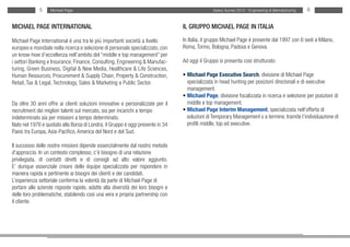 5     Michael Page                                                                 Salary Survey 2012 - Engineering & Manufacturing   6


MICHAEL PAGE INTERNATIONAL                                                       IL GRUPPO MICHAEL PAGE IN ITALIA

Michael Page International è una tra le più importanti società a livello         In Italia, il gruppo Michael Page è presente dal 1997 con 6 sedi a Milano,
europeo e mondiale nella ricerca e selezione di personale specializzato, con     Roma, Torino, Bologna, Padova e Genova.
un know-how d’eccellenza nell’ambito del “middle e top management” per
i settori Banking e Insurance, Finance, Consulting, Engineering & Manufac-       Ad oggi il Gruppo si presenta così strutturato:
turing, Green Business, Digital & New Media, Healthcare & Life Sciences,
Human Resources, Procurement & Supply Chain, Property & Construction,            • Michael Page Executive Search, divisione di Michael Page
Retail, Tax & Legal, Technology, Sales & Marketing e Public Sector.              • specializzata in head hunting per posizioni direzionali e di executive
                                                                                 • management.
                                                                                 • Michael Page, divisione focalizzata in ricerca e selezione per posizioni di
Da oltre 30 anni offre ai clienti soluzioni innovative e personalizzate per il   • middle e top management.
recruitment dei migliori talenti sul mercato, sia per incarichi a tempo          • Michael Page Interim Management, specializzata nell’offerta di
indeterminato sia per missioni a tempo determinato.                              • soluzioni di Temporary Management o a termine, tramite l’individuazione di
Nato nel 1976 e quotato alla Borsa di Londra, il Gruppo è oggi presente in 34    • profili middle, top ed executive.
Paesi tra Europa, Asia-Pacifico, America del Nord e del Sud.

Il successo delle nostre missioni dipende essenzialmente dal nostro metodo
d’approccio. In un contesto complesso, c’è bisogno di una relazione
privilegiata, di contatti diretti e di consigli ad alto valore aggiunto.
E’ dunque essenziale creare delle équipe specializzate per rispondere in
maniera rapida e pertinente ai bisogni dei clienti e dei candidati.
L’esperienza settoriale conferma la volontà da parte di Michael Page di
portare alle aziende risposte rapide, adatte alla diversità dei loro bisogni e
delle loro problematiche, stabilendo così una vera e propria partnership con
il cliente.
 