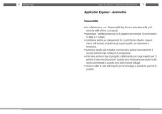 71   Michael Page                     Salary Survey 2012 - Engineering & Manufacturing   72


                    Application Engineer - Automotive

                    Responsabilità:

                    • in collaborazione con i Responsabili Key Account interviene sulle parti
                    • tecniche delle offerte contrattuali;
                    • garantisce l’interfaccia tecnica tra le squadre commerciali e i centri tecnici
                    • in Italia o in Europa;
                    • costituisce inoltre un collegamento tra i centri tecnici clienti e i servizi
                    • interni dell’azienda, includendo gli aspetti qualità, servizio clienti e
                    • tempistica;
                    • partecipa talvolta alle trattative commerciali e assiste eventualmente il
                    • servizio commerciale nel lavoro di prospezione;
                    • interviene anche in fase di progetto, collaborando con i capi progetto per “il
                    • periodo di commercializzazione” quando sono necessarie precisazioni sullo
                    • storico contrattuale o quando sono stati proposti sviluppi;
                    • ricopre inoltre il ruolo dell’esperto per le tecnologie o specifiche gamme di
                    • prodotti.
 