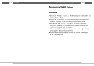 79   Michael Page                     Salary Survey 2012 - Engineering & Manufacturing   80


                    Commissioning/Start Up Engineer

                    Responsabilità:

                    • è incaricato di mettere in opera, sul sito di installazione, le attrezzature fino
                    • al collaudo con il cliente;
                    • in base alle organizzazioni, alla dimensione degli affari e delle squadre
                    •implicate, può anche partecipare all’installazione dei macchinari;
                    • intermediario delle squadre di engineering sul campo, consente di
                    • trasmettere ai superiori gli eventuali problemi riscontrati e pertanto di
                    • migliorare l’affidabilità delle attrezzature;
                    • all’occorrenza, interviene durante le fasi di manutenzione (preventiva e
                    • curativa) al fine di riazionare le macchine;
                    • fa sovente affidamento a squadre reperite con contratti di subappalto
                    • locale, che deve guidare.
 