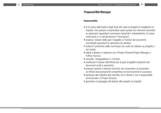 87   Michael Page                     Salary Survey 2012 - Engineering & Manufacturing   88


                    Proposal/Bid Manager

                    Responsabilità:

                    • si fa carico dell’insieme degli studi del costo di progetti di installazioni di
                    • impianti, che possono comprendere opere grosse e/o interventi secondari
                    • su operazioni riguardanti commesse industriali e impiantistiche, di nuova
                    • costruzione o in ristrutturazione (“revamping”);
                    • analizza i dossier delle gare d’appalto e l’insieme dei documenti
                    • contrattuali riguardanti le operazioni da valutare;
                    • realizza il preventivo delle commesse con costo da valutare su progetto o
                    • sul campo;
                    • valuta il dossier in relazione con il Project Director/Project Manager e
                    • l’Ufficio Tecnico;
                    • consulta i subappaltatori e i fornitori:
                    • costituisce il dossier dell’offerta per la gara d’appalto (redazione dei
                    • documenti scritti e preventivi);
                    • propone varianti e soluzioni tecniche che consentano di presentare
                    • un’offerta finanziariamente competitiva e/o tecnicamente di successo;
                    • partecipa alla trattativa del contratto con il cliente e con il responsabile
                    • commerciale o il Project Director;
                    • garantisce il passaggio del dossier alle squadre di progetto.
 