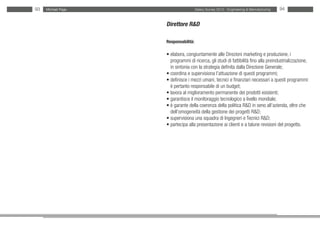 93   Michael Page                     Salary Survey 2012 - Engineering & Manufacturing   94


                    Direttore R&D

                    Responsabilità:

                    • elabora, congiuntamente alle Direzioni marketing e produzione, i
                    • programmi di ricerca, gli studi di fattibilità fino alla preindustrializzazione,
                    • in sintonia con la strategia definita dalla Direzione Generale;
                    • coordina e supervisiona l’attuazione di questi programmi;
                    • definisce i mezzi umani, tecnici e finanziari necessari a questi programmi:
                    • è pertanto responsabile di un budget;
                    • lavora al miglioramento permanente dei prodotti esistenti;
                    • garantisce il monitoraggio tecnologico a livello mondiale;
                    • è garante della coerenza della politica R&D in seno all’azienda, oltre che
                    • dell’omogeneità della gestione dei progetti R&D;
                    • supervisiona una squadra di Ingegneri e Tecnici R&D;
                    • partecipa alla presentazione ai clienti e a talune revisioni del progetto.
 