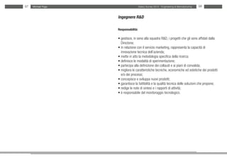 97   Michael Page                     Salary Survey 2012 - Engineering & Manufacturing   98


                    Ingegnere R&D

                    Responsabilità:

                    • gestisce, in seno alla squadra R&D, i progetti che gli sono affidati dalla
                    • Direzione;
                    • in relazione con il servizio marketing, rappresenta la capacità di
                    • innovazione tecnica dell’azienda;
                    • mette in atto la metodologia specifica della ricerca;
                    • definisce le modalità di sperimentazione;
                    • partecipa alla definizione dei collaudi e ai piani di convalida;
                    • migliora le caratteristiche tecniche, economiche ed estetiche dei prodotti
                    • e/o dei processi;
                    • concepisce e sviluppa nuovi prodotti;
                    • garantisce la fattibilità e la qualità tecnica delle soluzioni che propone;
                    • redige le note di sintesi e i rapporti di attività;
                    • è responsabile del monitoraggio tecnologico.
 