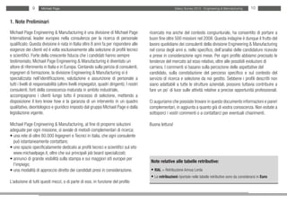 9      Michael Page                                                                            Salary Survey 2012 - Engineering & Manufacturing     10


1. Note Preliminari
Michael Page Engineering & Manufacturing è una divisione di Michael Page                     ricercato ma anche del contesto congiunturale, ha consentito di portare a
International, leader europeo nella consulenza per la ricerca di personale                   buon fine oltre 500 missioni nel 2008. Questa indagine è dunque il frutto del
qualificato. Questa divisione è nata in Italia oltre 8 anni fa per rispondere alle           lavoro quotidiano dei consulenti della divisione Engineering & Manufacturing
esigenze dei clienti ed è volta esclusivamente alla selezione di profili tecnici             nel corso degli anni e, nello specifico, dell’analisi delle candidature ricevute
e scientifici. Forte della crescente fiducia che i candidati hanno sempre                    e prese in considerazione ogni mese. Per ogni profilo abbiamo precisato le
testimoniato, Michael Page Engineering & Manufacturing è diventato un                        tendenze del mercato ad esso relativo, oltre alle possibili evoluzioni di
attore di riferimento in Italia e in Europa. Contando sulla perizia di consulenti,           carriera. I commenti si basano sulla percezione delle aspettative del
ingegneri di formazione, la divisione Engineering & Manufacturing si è                       candidato, sulla constatazione del percorso specifico e sul contesto del
specializzata nell’identificazione, valutazione e assunzione di personale a                  servizio di ricerca e selezione da noi gestito. Sebbene i profili descritti non
tutti i livelli di responsabilità (ultimi livelli impiegatizi, quadri dirigenti). I nostri   siano adattabili a tutte le strutture aziendali, possono tuttavia contribuire a
consulenti, forti della conoscenza maturata in ambito industriale,                           fare un po’ di luce sulle attività relative a precise opportunità professionali.
accompagnano i clienti lungo tutto il processo di selezione, mettendo a
disposizione il loro know how e la garanzia di un intervento in un quadro                    Ci auguriamo che possiate trovare in questo documento informazioni e pareri
qualitativo, deontologico e giuridico imposto dal gruppo Michael Page e dalla                complementari, in aggiunta a quanto già di vostra conoscenza. Non esitate a
legislazione vigente.                                                                        sottoporci i vostri commenti o a contattarci per eventuali chiarimenti.

Michael Page Engineering & Manufacturing, al fine di proporre soluzioni                      Buona lettura!
adeguate per ogni missione, si avvale di metodi complementari di ricerca:
• una rete di oltre 80.000 Ingegneri e Tecnici in italia, che ogni consulente
  può istantaneamente contattare;
• uno spazio specificatamente dedicato ai profili tecnici e scientifici sul sito
  www.michaelpage.it, oltre che sui principali job board specializzati;
• annunci di grande visibilità sulla stampa e sui maggiori siti europei per
                                                                                             Note relative alle tabelle retributive:
  l’impiego;
• una modalità di approccio diretto dei candidati presi in considerazione.                   • RAL = Retribuzione Annua Lorda
                                                                                             • Le retribuzioni riportate nelle tabelle retributive sono da considerarsi in Euro
L’adozione di tutti questi mezzi, o di parte di essi, in funzione del profilo
 