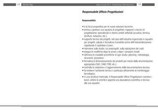 105   Michael Page                     Salary Survey 2012 - Engineering & Manufacturing   106


                     Responsabile Ufficio Progettazioni

                     Responsabilità:

                     • è la forza propositiva per le nuove soluzioni tecniche;
                     • anima e gestisce una squadra di progettisti, ingegneri e tecnici di
                     • progettazione, specializzati in diversi ambiti settoriali (acustica, termica,
                     • strutture, tubazioni, etc.);
                     • supporto tecnico dei progetti, nel caso dell’industria organizzata in squadre
                     • per progetti, calcola e formalizza il prodotto prima dell’industrializzazione
                     • rispettando il capitolato d’oneri;
                     • interviene sullo studio, sui preprogetti, sulla valutazione dei costi;
                     • esegue le modifiche dopo le prove o dopo i campioni iniziali;
                     • definisce le modalità scientifiche di ogni studio: planning, metodologia,
                     • strumenti, procedure;
                     • formalizza il dimensionamento dei prodotti per mezzo della strumentazione
                     • appropriata (CAD, CAM, FEM, etc.);
                     • controlla la redazione e l’aggiornamento della documentazione tecnica;
                     • fa evolvere l’ambiente tecnico e partecipa attivamente al monitoraggio
                     • tecnologico;
                     • in una struttura matriciale, il Responsabile Ufficio Progettazioni coordina i
                     • lavori, arbitra le priorità e apporta una plusvalenza scientifica e tecnica
                     • alle sue squadre.
 