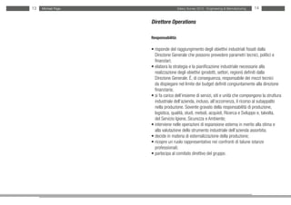 13   Michael Page                     Salary Survey 2012 - Engineering & Manufacturing   14


                    Direttore Operations

                    Responsabilità:

                    • risponde del raggiungimento degli obiettivi industriali fissati dalla
                    • Direzione Generale che possono prevedere parametri tecnici, politici e
                    • finanziari;
                    • elabora la strategia e la pianificazione industriale necessarie alla
                    • realizzazione degli obiettivi (prodotti, settori, regioni) definiti dalla
                    • Direzione Generale. È, di conseguenza, responsabile dei mezzi tecnici 	
                      da dispiegare nel limite dei budget definiti congiuntamente alla direzione
                    • finanziaria;
                    • si fa carico dell’insieme di servizi, siti e unità che compongono la struttura
                    •industriale dell’azienda, incluso, all’occorrenza, il ricorso al subappalto
                    •nella produzione. Sovente gravato della responsabilità di produzione,
                    •logistica, qualità, studi, metodi, acquisti, Ricerca e Sviluppo e, talvolta,
                    • del Servizio Igiene, Sicurezza e Ambiente;
                    • interviene nelle operazioni di espansione esterna in merito alla stima e
                    •alla valutazione dello strumento industriale dell’azienda assorbita;
                    • decide in materia di esternalizzazione della produzione;
                    • ricopre un ruolo rappresentativo nei confronti di talune istanze
                    •professionali;
                    • partecipa al comitato direttivo del gruppo.
 