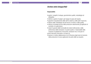 21   Michael Page                                  Salary Survey 2012 - Technology   22


                    Direttore dello Sviluppo/R&D

                    Responsabilità:

                    • gestire i progetti di sviluppo, garantendone qualità, metodologie ed
                    • affidabilità;
                    • definire e gestire il budget e gli impegni di spesa del reparto;
                    • garantire l’inquadramento dello staff di sistema e dello staff d’esercizio;
                    • definire delle metodologie dei test tecnici di verifica e della qualità;
                    • definire la strategia tecnica della produzione selezionando gli applicativi di
                    • controllo e di supervisione;
                    • essere il garante della funzionalità dei sistemi dell’azienda e della
                    • performance delle transazioni. In questo quadro, è responsabile della • •
                    • creazione di piattaforme di test (limiti, prestazioni etc) e dei piani di • • •
                    pronto intervento informatico o di back up;
                    • lavorare in stretta collaborazione con la Direzione degli studi al momento
                    • della produzione di nuove applicazioni da parte delle sue squadre.
 