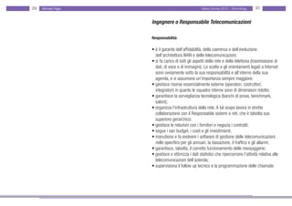 29   Michael Page                                   Salary Survey 2012 - Technology   30


                    Ingegnere o Responsabile Telecomunicazioni

                    Responsabilità:

                    • è il garante dell’affidabilità, della coerenza e dell’evoluzione
                    • dell’architettura WAN e delle telecomunicazioni;
                    • si fa carico di tutti gli aspetti della rete e della telefonia (trasmissione di •
                    • dati, di voce e di immagini). Le scelte e gli orientamenti legati a Internet •
                    • sono ovviamente sotto la sua responsabilità e all’interno della sua
                    • agenda, e vi assumono un’importanza sempre maggiore;
                    • gestisce risorse essenzialmente esterne (operatori, costruttori,
                    • integratori) in quanto le squadre interne sono di dimensioni ridotte;
                    • garantisce la sorveglianza tecnologica (banchi di prova, benchmark, • • •
                    • saloni);
                    • organizza l’infrastruttura della rete. A tal scopo lavora in stretta
                    • collaborazione con il Responsabile sistemi e reti, che è talvolta suo
                    • superiore gerarchico;
                    • gestisce le relazioni con i fornitori e negozia i contratti;
                    • segue i vari budget, i costi e gli investimenti;
                    • manutiene e fa evolvere i software di gestione delle telecomunicazioni, •
                    • nello specifico per gli annuari, la tassazione, il traffico e gli allarmi;
                    • garantisce, talvolta, il corretto funzionamento delle messaggerie;
                    • gestisce e ottimizza i dati statistici che ripercorrono l’attività relativa alle •
                    • telecomunicazioni dell’azienda;
                    • supervisiona il follow up tecnico e la programmazione delle chiamate.
 