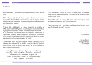 3   Michael Page                                                                               Salary Survey 2012 - Technology      4


Gentili clienti,


abbiamo il piacere di presentarvi i nuovi studi di retribuzione relativi all’anno   Grazie all’esperienza maturata nel corso di 15 anni di attività, Michael Page
2012.                                                                               Italia è in grado di agire come partner e consulente sia per i propri candidati
                                                                                    che per i propri clienti .
Michael Page, quale leader nella ricerca e selezione di personale, si posiziona
come partner ideale per tutte quelle aziende che come noi vogliono investire        Ringrazio tutti coloro che hanno contribuito alla realizzazione di questo studio
nel talento e nelle competenze, garantendo trasparenza e oggettività lungo          e confido possiate trovarlo ricco di informazioni utili.
tutto il processo di selezione.
                                                                                    I nostri consulenti sono a disposizione per fornirvi ulteriori dettagli, o per
Avvalersi della collaborazione di risorse competenti e produttive è                 approfondire vostre specifiche esigenze.
infatti l’assett fondamentale perchè un’azienda possa essere competitiva e
raggiungere performance di livello, in un mercato sempre più sfidante.
In un ambiente in evoluzione e sempre più complesso, caratterizzato da
cambiamenti economici e socio-demografici, le professioni si diversifica-                                                                               Cordialmente,
no e caratterizzano attraverso maggiori competenze tecniche, una più alta
specializzazione e l’internazionalizzazione dei profili.
                                                                                                                                                      Tomaso Mainini
L’obiettivo delle nostre salary survey è quello di fornire una visione accurata                                                                     Managing Director
dei livelli retributivi dei profili più richiesti, fornendo un quadro aggiornato                                                                        Michael Page
delle condizioni attuali del mercato, delle tendenze del lavoro e dei livelli dei
salari nelle seguenti discipline:

      Banking & Insurance – Finance – Engineering & Manufacturing
      Consulting – Digital & New Media – Healthcare & Life Sciences
            Human Resources – Procurement & Supply Chain
       Property & Construction – Retail – Tax & Legal – Technology
                    Sales & Marketing – Public Sector
 