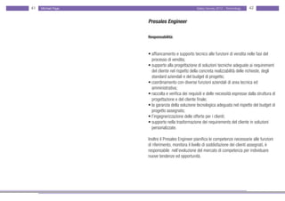 41   Michael Page                                 Salary Survey 2012 - Technology   42


                    Presales Engineer

                    Responsabilità:



                    • affiancamento e supporto tecnico alle funzioni di vendita nelle fasi del • •
                    • processo di vendita;
                    • supporto alla progettazione di soluzioni tecniche adeguate ai requirement
                    • del cliente nel rispetto della concreta realizzabilità delle richieste, degli
                    • standard aziendali e del budget di progetto;
                    • coordinamento con diverse funzioni aziendali di area tecnica ed
                    • amministrativa;
                    • raccolta e verifica dei requisiti e delle necessità espresse dalla struttura di
                    • progettazione e del cliente finale;
                    • la garanzia della soluzione tecnologica adeguata nel rispetto del budget di
                    • progetto assegnato;
                    • l’ingegnerizzazione delle offerte per i clienti;
                    • supporto nella trasformazione dei requirements del cliente in soluzioni •
                    • personalizzate.

                    Inoltre il Presales Engineer pianifica le competenze necessarie alle funzioni
                    di riferimento, monitora il livello di soddisfazione dei clienti assegnati, è
                    responsabile nell’evoluzione del mercato di competenza per individuare
                    nuove tendenze ed opportunità.
 