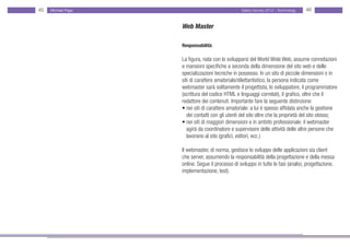 45   Michael Page                                 Salary Survey 2012 - Technology   46


                    Web Master

                    Responsabilità:

                    La figura, nata con lo svilupparsi del World Wide Web, assume connotazioni
                    e mansioni specifiche a seconda della dimensione del sito web e delle
                    specializzazioni tecniche in possesso. In un sito di piccole dimensioni o in
                    siti di carattere amatoriale/dilettantistico, la persona indicata come
                    webmaster sarà solitamente il progettista, lo sviluppatore, il programmatore
                    (scrittura del codice HTML e linguaggi correlati), il grafico, oltre che il
                    redattore dei contenuti. Importante fare la seguente distinzione:
                    • nei siti di carattere amatoriale: a lui è spesso affidata anche la gestione
                    • dei contatti con gli utenti del sito oltre che la proprietà del sito stesso;
                    • nei siti di maggiori dimensioni e in ambito professionale: il webmaster • •
                    • agirà da coordinatore e supervisore delle attività delle altre persone che •
                    • lavorano al sito (grafici, editori, ecc.)

                    Il webmaster, di norma, gestisce lo sviluppo delle applicazioni sia client
                    che server, assumendo la responsabilità della progettazione e della messa
                    online. Segue il processo di sviluppo in tutte le fasi (analisi, progettazione,
                    implementazione, test).
 