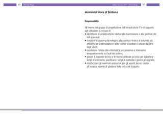49   Michael Page                                   Salary Survey 2012 - Technology   50


                    Amministratore di Sistema

                    Responsabilità:

                    All’interno del gruppo di progettazione dell’infrastruttura IT e di supporto
                    agli utilizzatori si occupa di:
                    • identificare le problematiche relative alla trasmissione e alla gestione dei
                    • dati aziendali;
                    • condurre lo scouting tecnologico alla continua ricerca di soluzioni più • •
                    • efficienti per l’ottimizzazione delle risorse e facilitare l’utilizzo da parte • •
                    • degli utenti;
                    • monitorare l’intera rete informatica per prevenire e intervenire
                    • tempestivamente sui fault dei sistemi;
                    • gestire il supporto tecnico e le risorse dedicate ad esso per abbattere i •
                    • tempi di intervento, pianificare i tempi di inattività e gestire gli upgrade;
                    • interfacciare gli eventuali outsourcer per gli aspetti tecnici relativi • • • •
                    • all’incarico esterno di gestione delle reti o del supporto.
 