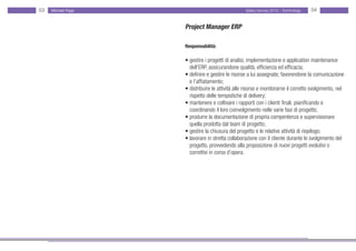 53   Michael Page                                 Salary Survey 2012 - Technology   54


                    Project Manager ERP

                    Responsabilità:

                    • gestire i progetti di analisi, implementazione e application maintenance •
                    • dell’ERP, assicurandone qualità, efficienza ed efficacia;
                    • definire e gestire le risorse a lui assegnate, favorendone la comunicazione
                    • e l’affiatamento;
                    • distribuire le attività alle risorse e monitorarne il corretto svolgimento, nel
                    • rispetto delle tempistiche di delivery;
                    • mantenere e coltivare i rapporti con i clienti finali, pianificando e
                    • coordinando il loro coinvolgimento nelle varie fasi di progetto;
                    • produrre la documentazione di propria compentenza e supervisionare • •
                    • quella prodotta dal team di progetto;
                    • gestire la chiusura del progetto e le relative attività di riepilogo;
                    • lavorare in stretta collaborazione con il cliente durante lo svolgimento del
                    • progetto, provvedendo alla proposizione di nuovi progetti evolutivi o
                    • correttivi in corso d’opera.
 