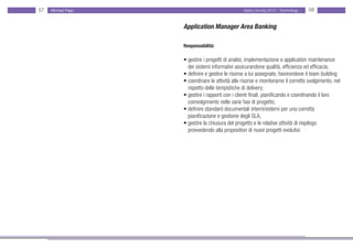 57   Michael Page                                 Salary Survey 2012 - Technology   58


                    Application Manager Area Banking

                    Responsabilità:

                    • gestire i progetti di analisi, implementazione e application maintenance
                    • dei sistemi informativi assicurandone qualità, efficienza ed efficacia;
                    • definire e gestire le risorse a lui assegnate, favorendone il team building
                    • coordinare le attività alle risorse e monitorarne il corretto svolgimento, nel
                    • rispetto delle tempistiche di delivery;
                    • gestire i rapporti con i clienti finali, pianificando e coordinando il loro
                    • coinvolgimento nelle varie fasi di progetto;
                    • definire standard documentali interni/esterni per una corretta
                    • pianificazione e gestione degli SLA;
                    • gestire la chiusura del progetto e le relative attività di riepilogo
                    • provvedendo alla proposition di nuovi progetti evolutivi.
 