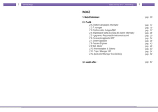7   Michael Page                                    Salary Survey 2012 - Technology    8


                   INDICE
                   1. Note Preliminari                                                     pag. 09

                   2. I Profili
                      	     2.1 Direttore dei Sistemi Informativi                          pag.   14
                      	     2.2 IT Manager                                                 pag.   18
                      	     2.3 Direttore dello Sviluppo/R&D                               pag.   22
                      	     2.4 Responsabile della sicurezza dei sistemi informatici       pag.   26
                      	     2.5 Ingegnere o Responsabile telecomunicazioni                 pag.   30
                      	     2.6 Consulente Applicativi ERP                                 pag.   34
                      	     2.7 System Specialist                                          pag.   38
                      	     2.8 Presales Engineer                                          pag.   42
                      	     2.9 Web Master                                                 pag.   46
                      	     2.10 Amministratore di Sistema                                 pag.   50
                      	     2.11 Project Manager ERP                                       pag.   54
                   	        2.12 Application Manager Area Banking                          pag.   58


                   3. I nostri uffici                                                      pag. 62
 