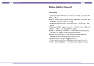 13   Michael Page                                  Salary Survey 2012 - Technology   14


                    Direttore dei Sistemi Informativi

                    Responsabilità:

                    Il Direttore dei sistemi informativi è membro del Comitato Esecutivo e a lui
                    spetta il ruolo di:
                    • riuscire ad armonizzare i bisogni dei clienti dell’azienda, la strategia della
                    • società e le tecnologie offerte dal mercato;
                    • garantire il collegamento tra il reparto informatico e gli altri reparti della •
                    • società;
                    • fissare e convalidare le grandi evoluzioni a livello informatico dell’azienda.
                    • definire e calibrare i vari budget del suo reparto;
                    • valutare e decidere gli investimenti in funzione delle tecnologie prese in •
                    • considerazione, dell’efficacia e della gestione dei rischi;
                    • gestire i mezzi materiali e le risorse umane del reparto informatico,
                    • scegliere e implementare i pacchetti software integrati;
                    • scegliere e gestire i progetti di implementazione;
                    • è responsabile delle strategie, dell’attuazione e del mantenimento in • •
                    condizioni operative del sistema informativo e della qualità dello stesso.
 