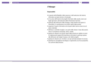 17   Michael Page                                  Salary Survey 2012 - Technology   18


                    IT Manager

                    Responsabilità:

                    • è garante dell’affidabilità, della coerenza e dell’evoluzione del sistema
                    • informatico sul piano tecnico e funzionale;
                    • si fa carico dell’insieme dei progetti informatici della società, siano essi •
                    • legati agli studi o all’evoluzione delle infrastrutture tecniche;
                    • partecipa alla definizione della strategia e degli obiettivi del reparto di • •
                    • informatica, in coordinazione con gli altri reparti della società;
                    • organizza il reparto informatico sia sul piano delle risorse umane sia sul •
                    • piano materiale;
                    • definisce e controlla il budget o una parte dello stesso in base alla propria
                    • sfera di competenza (nazionale, estero, areale);
                    • gestisce le relazioni con gli altri reparti della società per stabilire le azioni
                    • di miglioramento legate all’infrastruttura informatica e partecipa spesso •
                    • alla definizione dei budget di spesa e dei relativi progetti;
                    • gestisce le relazioni con i fornitori e con gli eventuali prestatori di servizio;
                    • garantisce la sorveglianza tecnologica e rappresenta una forza propositiva
                    • nei confronti della direzione.
 