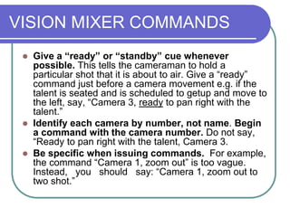 VISION MIXER COMMANDS
 Give a “ready” or “standby” cue whenever
possible. This tells the cameraman to hold a
particular shot that it is about to air. Give a “ready”
command just before a camera movement e.g. if the
talent is seated and is scheduled to getup and move to
the left, say, “Camera 3, ready to pan right with the
talent.”
 Identify each camera by number, not name. Begin
a command with the camera number. Do not say,
“Ready to pan right with the talent, Camera 3.
 Be specific when issuing commands. For example,
the command “Camera 1, zoom out” is too vague.
Instead, you should say: “Camera 1, zoom out to
two shot.”
 