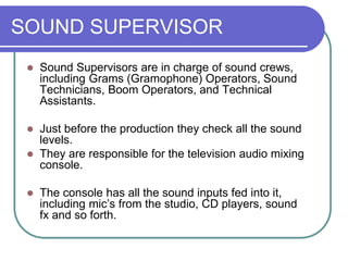 SOUND SUPERVISOR
 Sound Supervisors are in charge of sound crews,
including Grams (Gramophone) Operators, Sound
Technicians, Boom Operators, and Technical
Assistants.
 Just before the production they check all the sound
levels.
 They are responsible for the television audio mixing
console.
 The console has all the sound inputs fed into it,
including mic’s from the studio, CD players, sound
fx and so forth.
 