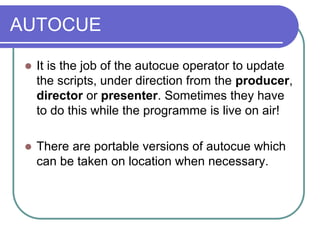 AUTOCUE
 It is the job of the autocue operator to update
the scripts, under direction from the producer,
director or presenter. Sometimes they have
to do this while the programme is live on air!
 There are portable versions of autocue which
can be taken on location when necessary.
 