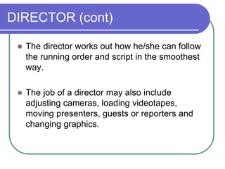 DIRECTOR (cont)
 The director works out how he/she can follow
the running order and script in the smoothest
way.
 The job of a director may also include
adjusting cameras, loading videotapes,
moving presenters, guests or reporters and
changing graphics.
 