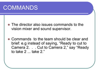 COMMANDS
 The director also issues commands to the
vision mixer and sound supervisor.
 Commands to the team should be clear and
brief: e.g instead of saying, “Ready to cut to
Camera 2. . . Cut to Camera 2,” say “Ready
to take 2 ... take 2.”
 