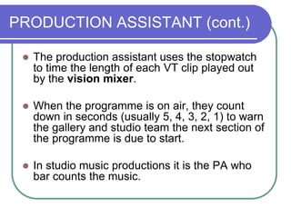 PRODUCTION ASSISTANT (cont.)
 The production assistant uses the stopwatch
to time the length of each VT clip played out
by the vision mixer.
 When the programme is on air, they count
down in seconds (usually 5, 4, 3, 2, 1) to warn
the gallery and studio team the next section of
the programme is due to start.
 In studio music productions it is the PA who
bar counts the music.
 