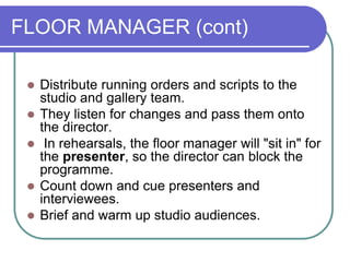 FLOOR MANAGER (cont)
 Distribute running orders and scripts to the
studio and gallery team.
 They listen for changes and pass them onto
the director.
 In rehearsals, the floor manager will "sit in" for
the presenter, so the director can block the
programme.
 Count down and cue presenters and
interviewees.
 Brief and warm up studio audiences.
 