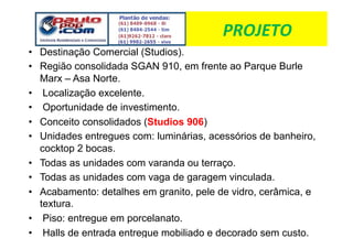 !"#$%&#'
•  Destinação Comercial (Studios).
•  Região consolidada SGAN 910, em frente ao Parque Burle
   Marx – Asa Norte.
•  Localização excelente.
•  Oportunidade de investimento.
•  Conceito consolidados (Studios 906)
•  Unidades entregues com: luminárias, acessórios de banheiro,
   cocktop 2 bocas.
•  Todas as unidades com varanda ou terraço.
•  Todas as unidades com vaga de garagem vinculada.
•  Acabamento: detalhes em granito, pele de vidro, cerâmica, e
   textura.
•  Piso: entregue em porcelanato.
•  Halls de entrada entregue mobiliado e decorado sem custo.
 