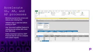 Accelerate
GL, AR, and
AP processes
• Minimize journal entry errors and
reduce your closing time
• Validate data in real time before
posting to SAP®
• Use ‘document splitting’ feature to
upload journal entries with more
than 999 lines
• Safely download real-time SAP®
financial data for ad hoc analysis
and custom reports
17
 