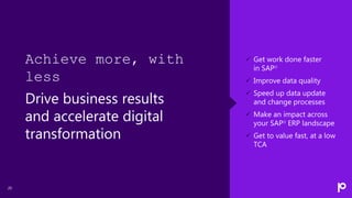 20
 Get work done faster
in SAP®
 Improve data quality
 Speed up data update
and change processes
 Make an impact across
your SAP® ERP landscape
 Get to value fast, at a low
TCA
Achieve more, with
less
Drive business results
and accelerate digital
transformation
 