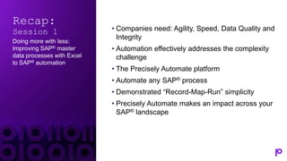 Recap:
Session 1
Doing more with less:
Improving SAP® master
data processes with Excel
to SAP® automation
• Companies need: Agility, Speed, Data Quality and
Integrity
• Automation effectively addresses the complexity
challenge
• The Precisely Automate platform
• Automate any SAP® process
• Demonstrated “Record-Map-Run” simplicity
• Precisely Automate makes an impact across your
SAP® landscape
 