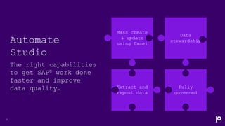 Automate
Studio
The right capabilities
to get SAP® work done
faster and improve
data quality.
9
Mass create
& update
using Excel
Data
stewardship
Fully
governed
Extract and
repost data
 