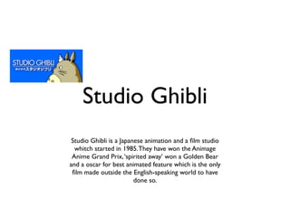Studio Ghibli
 Studio Ghibli is a Japanese animation and a ﬁlm studio
  whitch started in 1985. They have won the Animage
 Anime Grand Prix, ‘spirited away’ won a Golden Bear
and a oscar for best animated feature which is the only
 ﬁlm made outside the English-speaking world to have
                         done so.
 
